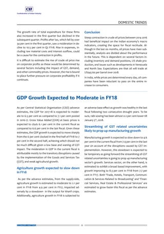 22
DOMESTIC TRENDS
ECONOMY MATTERS
The growth rate of total expenditure for these firms
also increased in the first quarter but declined in the
subsequent quarter. Profits after tax, which fell by over
34 per cent in the first quarter, saw a moderation in de-
cline to 10.5 per cent in Q2 FY18. Rise in expenses, in-
cluding raw material costs and interest outflow, could
be a cause for the contraction in profits.
It is difficult to estimate the rise of crude oil price rise
on corporate profits as these would be determined by
several factors including the impact of GST, demand,
and other commodity prices. However, the rise is bound
to place further pressure on corporate profitability if it
continues.
Conclusion
Steep contraction in crude oil prices between 2014-2016
had beneficial impact on the Indian economy’s macro
indicators, creating the space for fiscal rectitude. Al-
though in the last six months, oil prices have risen sub-
stantially, analysts are divided about the performance
in the future. This is dependent on several factors in-
cluding inventory and demand positions, US shale pro-
duction, and issues such as developments in Venezuela
and North Sea. Expectations are that oil will trade at
US$45-60 per barrel over 2018.
In India, while prices are determined every day, oil com-
panies have been reluctant to pass on the entire in-
crease to consumers.
As per Central Statistical Organisation (CSO) advance
estimates, the GDP for 2017-18 is expected to moder-
ate to 6.5 per cent as compared to 7.1 per cent posted
in 2016-17. Gross Value Added (GVA) at basic prices is
expected to clock 6.1 per cent in the current fiscal as
compared to 6.6 per cent in the last fiscal. Given these
estimates, the GDP growth is expected to move sharply
from the 6 per cent clocked in the first-half of FY18 to 7
per cent in the second half, achieving which should not
be much difficult given a low base and waning of GST
impact. The moderation in GDP in the current fiscal is
attributable mostly to the transitory disruptions caused
by the implementation of the Goods and Services Tax
(GST), and weak agricultural growth.
Agriculture growth expected to slow down
in FY18
As per the advance estimates, from the supply-side,
agriculture growth is estimated to moderate to 2.1 per
cent in FY18 from 4.9 per cent in FY17, impacted ad-
versely by a slowdown in the output for kharif crops.
Additionally, agriculture growth in FY18 is subjected to
an adverse base effect as growth was healthy in the last
fiscal following two consecutive drought years. To be
sure, rabi sowing has been almost 0.2 per cent lower till
January 5th
, 2018.
Streamlining of GST related uncertainties
likely to prop up manufacturing growth
Manufacturing growth is expected to slow down to 4.6
per cent in the current fiscal from 7.9 per cent in the last
year on account of the disruptions caused by GST im-
plementation. However, this slowdown is expected to
be temporary as going forward the streamlining of GST
related uncertainties is going to prop up manufacturing
sector’s growth. Services sector, on the other hand, is
estimated to exhibit a broad based improvement, with
growth improving to 8.3 per cent in FY18 from 7.7 per
cent in FY17. Both ‘Trade, Hotels, Transport, Communi-
cation & Services Related to Broadcasting’ and ‘Finan-
cial Services, Real Estate & Professional Services’ are
estimated to grow faster this fiscal as per the advance
estimates.
GDP Growth Expected to Moderate in FY18
 
