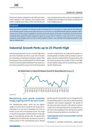 24
DOMESTIC TRENDS
ECONOMY MATTERS
The second advance estimates for the GDP print which
will be released on 28th
February, 2018 would be more
useful in judging actual impact rather than the first ad-
vance estimate print as this is just an extrapolation of
available data and is likely to be used as an indicator for
Union Budget purpose.
Outlook
While the advance estimates of GDP growth give the impression of a downturn, in reality, growth has bottomed
out in the first quarter of the current year and is now on a recovery. It is possible that the advance estimates will be
revised up once more data is available for the third and fourth quarter of the year. Investments are set to recover
with gross fixed capital formation expected to grow by 4.5 per cent in FY18 from 2.4 per cent in FY17. CII recom-
mends the Union Budget 2018-19 to stick to fiscal prudence which in turn will help in boosting GDP growth in the
near to medium-term.
Industrial output growth rose to a 25-month high of 8.4
per cent in November 2017 from 2.0 per cent in October
2017 following a broad-based production uptick. With
this data print, the cumulative growth for the first eight
months of the fiscal (April-November) FY18 stood at 3.1
per cent as compared to 5.6 per cent in the same period
Manufacturing sector growth accelerates
sharply; auguring well for the future trends
The manufacturing sector, which has the highest
weight at 77.6 per cent in overall IIP, saw its growth ac-
celerating to 10.2 per cent in November 2017 from an
anemic 2.2 per cent in the previous month. This surge
in manufacturing output could be indicative of de-clog-
ging of manufacturing activity after the government
simplified the GST refund rules. As many as 15 out of 23
industry groups in the manufacturing sector showed
last year. Going forward, we could see the uptick in in-
dustrial growth to broadly continue owing to a slew of
policy measures implemented by the government, like
the recent pruning of the number of items in the high-
est GST bracket along with the smoothening of teeth-
ing GST related issues.
positive growth in November 2017 as compared to the
corresponding period in 2016, led by pharmaceuticals,
computers and transport equipment. The growth of
the electricity sector showed a mild uptick to stand at
3.9 per cent in the reporting month as compared to 3.2
per cent in the preceding month. Mining sector growth
moved to the positive territory in November 2017.
Capital goods sector recovery bodes well for
the economy
According to use-based classification, capital goods
Industrial Growth Perks up to 25-Month High
 