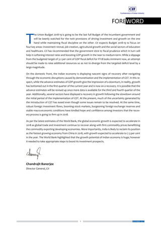 1
FOREWORD
DECEMBER 2017
T
he Union Budget 2018-19 is going to be the last full Budget of the incumbent government and
will be keenly watched for the twin provisions of driving investment and growth on the one
hand while maintaining fiscal discipline on the other. CII expects Budget 2018-19 to focus on
four key areas: investment revival, job creation, agricultural growth and the social sectors of education
and healthcare. CII has recommended that the government stick to fiscal prudence which in turn will
help in softening interest rates and boosting GDP growth in the near to medium-term. While a slippage
from the budgeted target of 3.2 per cent of GDP fiscal deficit for FY18 looks imminent now, an attempt
should be made to raise additional resources so as not to diverge from the targeted deficit level by a
large magnitude.
On the domestic front, the Indian economy is displaying nascent signs of recovery after navigating
through the economic disruptions caused by demonetisation and the implementation of GST. In this re-
spect, while the advance estimates of GDP growth give the impression of a downturn, in reality, growth
has bottomed out in the first quarter of the current year and is now on a recovery. It is possible that the
advance estimates will be revised up once more data is available for the third and fourth quarter of the
year. Additionally, several sectors have displayed a recovery in growth following the slowdown around
the initial period of the implementation of GST. At the present, much of the uncertainty generated by
the introduction of GST has eased even though some issues remain to be resolved. At the same time,
robust foreign investment flows, booming stock markets, burgeoning foreign exchange reserves and
stable macro-economic conditions have kindled hope and confidence among investors that the recov-
ery process is going to firm up in 2018.
As per the latest estimates of the World Bank, the global economic growth is expected to accelerate in
2018 as global trade and investment continue to recover along with firm commodity prices benefitting
the commodity exporting developing economies. More importantly, India is likely to reclaim its position
as the fastest growing economy from China in 2018, with growth expected to accelerate to 7.3 per cent
in the year. The World Bank highlighted that the growth potential of Indian economy is huge; however
it needed to take appropriate steps to boost its investment prospects.
Chandrajit Banerjee
Director General, CII
 