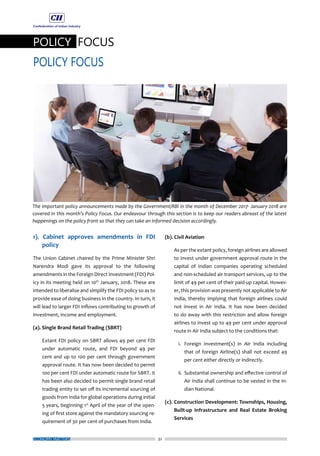 32
POLICY FOCUS
POLICY FOCUS
ECONOMY MATTERS
1). Cabinet approves amendments in FDI
policy
The Union Cabinet chaired by the Prime Minister Shri
Narendra Modi gave its approval to the following
amendments in the Foreign Direct Investment (FDI) Pol-
icy in its meeting held on 10th
January, 2018. These are
intended to liberalise and simplify the FDI policy so as to
provide ease of doing business in the country. In turn, it
will lead to larger FDI inflows contributing to growth of
investment, income and employment.
(a). Single Brand Retail Trading (SBRT)
	 Extant FDI policy on SBRT allows 49 per cent FDI
under automatic route, and FDI beyond 49 per
cent and up to 100 per cent through government
approval route. It has now been decided to permit
100 per cent FDI under automatic route for SBRT. It
has been also decided to permit single brand retail
trading entity to set off its incremental sourcing of
goods from India for global operations during initial
5 years, beginning 1st
April of the year of the open-
ing of first store against the mandatory sourcing re-
quirement of 30 per cent of purchases from India.
(b). Civil Aviation
	 As per the extant policy, foreign airlines are allowed
to invest under government approval route in the
capital of Indian companies operating scheduled
and non-scheduled air transport services, up to the
limit of 49 per cent of their paid-up capital. Howev-
er, this provision was presently not applicable to Air
India, thereby implying that foreign airlines could
not invest in Air India. It has now been decided
to do away with this restriction and allow foreign
airlines to invest up to 49 per cent under approval
route in Air India subject to the conditions that:
	 i.	 Foreign investment(s) in Air India including
that of foreign Airline(s) shall not exceed 49
per cent either directly or indirectly.
	 ii.	 Substantial ownership and effective control of
Air India shall continue to be vested in the In-
dian National.
(c).	Construction Development: Townships, Housing,
Built-up Infrastructure and Real Estate Broking
Services
The important policy announcements made by the Government/RBI in the month of December 2017- January 2018 are
covered in this month’s Policy Focus. Our endeavour through this section is to keep our readers abreast of the latest
happenings on the policy front so that they can take an informed decision accordingly.
 