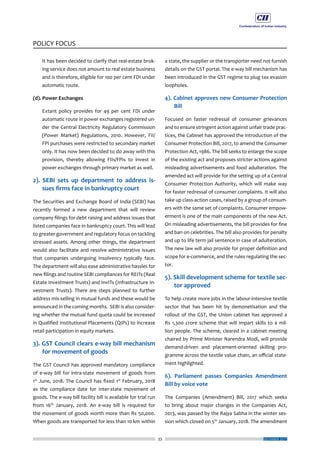 33
POLICY FOCUS
DECEMBER 2017
	 It has been decided to clarify that real-estate brok-
ing service does not amount to real estate business
and is therefore, eligible for 100 per cent FDI under
automatic route.
(d). Power Exchanges
	 Extant policy provides for 49 per cent FDI under
automatic route in power exchanges registered un-
der the Central Electricity Regulatory Commission
(Power Market) Regulations, 2010. However, FII/
FPI purchases were restricted to secondary market
only. It has now been decided to do away with this
provision, thereby allowing FIIs/FPIs to invest in
power exchanges through primary market as well.
2). SEBI sets up department to address is-
sues firms face in bankruptcy court
The Securities and Exchange Board of India (SEBI) has
recently formed a new department that will review
company filings for debt raising and address issues that
listed companies face in bankruptcy court. This will lead
to greater government and regulatory focus on tackling
stressed assets. Among other things, the department
would also facilitate and resolve administrative issues
that companies undergoing insolvency typically face.
The department will also ease administrative hassles for
new filings and routine SEBI compliances for REITs (Real
Estate Investment Trusts) and InvITs (Infrastructure In-
vestment Trusts). There are steps planned to further
address mis-selling in mutual funds and these would be
announced in the coming months. SEBI is also consider-
ing whether the mutual fund quota could be increased
in Qualified Institutional Placements (QIPs) to increase
retail participation in equity markets.
3). GST Council clears e-way bill mechanism
for movement of goods
The GST Council has approved mandatory compliance
of e-way bill for intra-state movement of goods from
1st
June, 2018. The Council has fixed 1st
February, 2018
as the compliance date for inter-state movement of
goods. The e-way bill facility bill is available for trial run
from 16th
January, 2018. An e-way bill is required for
the movement of goods worth more than Rs 50,000.
When goods are transported for less than 10 km within
a state, the supplier or the transporter need not furnish
details on the GST portal. The e-way bill mechanism has
been introduced in the GST regime to plug tax evasion
loopholes.
4). Cabinet approves new Consumer Protection
Bill
Focused on faster redressal of consumer grievances
and to ensure stringent action against unfair trade prac-
tices, the Cabinet has approved the introduction of the
Consumer Protection Bill, 2017, to amend the Consumer
Protection Act, 1986. The bill seeks to enlarge the scope
of the existing act and proposes stricter actions against
misleading advertisements and food adulteration. The
amended act will provide for the setting up of a Central
Consumer Protection Authority, which will make way
for faster redressal of consumer complaints. It will also
take up class-action cases, raised by a group of consum-
ers with the same set of complaints. Consumer empow-
erment is one of the main components of the new Act.
On misleading advertisements, the bill provides for fine
and ban on celebrities. The bill also provides for penalty
and up to life term jail sentence in case of adulteration.
The new law will also provide for proper definition and
scope for e-commerce, and the rules regulating the sec-
tor.
5). Skill development scheme for textile sec-
tor approved
To help create more jobs in the labour-intensive textile
sector that has been hit by demonetisation and the
rollout of the GST, the Union cabinet has approved a
Rs 1,300 crore scheme that will impart skills to a mil-
lion people. The scheme, cleared in a cabinet meeting
chaired by Prime Minister Narendra Modi, will provide
demand-driven and placement-oriented skilling pro-
gramme across the textile value chain, an official state-
ment highlighted.
6). Parliament passes Companies Amendment
Bill by voice vote
The Companies (Amendment) Bill, 2017 which seeks
to bring about major changes in the Companies Act,
2013, was passed by the Rajya Sabha in the winter ses-
sion which closed on 5th
January, 2018. The amendment
 