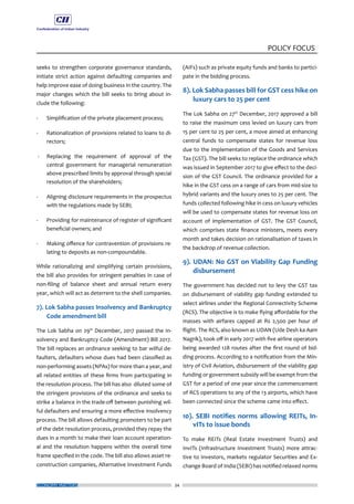 ECONOMY MATTERS 34
POLICY FOCUS
seeks to strengthen corporate governance standards,
initiate strict action against defaulting companies and
help improve ease of doing business in the country. The
major changes which the bill seeks to bring about in-
clude the following:
- 	 Simplification of the private placement process;
- 	 Rationalization of provisions related to loans to di-
rectors;
- 	 Replacing the requirement of approval of the
central government for managerial remuneration
above prescribed limits by approval through special
resolution of the shareholders;
- 	 Aligning disclosure requirements in the prospectus
with the regulations made by SEBI;
- 	 Providing for maintenance of register of significant
beneficial owners; and
- 	 Making offence for contravention of provisions re-
lating to deposits as non-compoundable.
While rationalizing and simplifying certain provisions,
the bill also provides for stringent penalties in case of
non-filing of balance sheet and annual return every
year, which will act as deterrent to the shell companies.
7). Lok Sabha passes Insolvency and Bankruptcy
Code amendment bill
The Lok Sabha on 29th
December, 2017 passed the In-
solvency and Bankruptcy Code (Amendment) Bill 2017.
The bill replaces an ordinance seeking to bar wilful de-
faulters, defaulters whose dues had been classified as
non-performing assets (NPAs) for more than a year, and
all related entities of these firms from participating in
the resolution process. The bill has also diluted some of
the stringent provisions of the ordinance and seeks to
strike a balance in the trade-off between punishing wil-
ful defaulters and ensuring a more effective insolvency
process. The bill allows defaulting promoters to be part
of the debt resolution process, provided they repay the
dues in a month to make their loan account operation-
al and the resolution happens within the overall time
frame specified in the code. The bill also allows asset re-
construction companies, Alternative Investment Funds
(AIFs) such as private equity funds and banks to partici-
pate in the bidding process.
8). Lok Sabha passes bill for GST cess hike on
luxury cars to 25 per cent
The Lok Sabha on 27th
December, 2017 approved a bill
to raise the maximum cess levied on luxury cars from
15 per cent to 25 per cent, a move aimed at enhancing
central funds to compensate states for revenue loss
due to the implementation of the Goods and Services
Tax (GST). The bill seeks to replace the ordinance which
was issued in September 2017 to give effect to the deci-
sion of the GST Council. The ordinance provided for a
hike in the GST cess on a range of cars from mid-size to
hybrid variants and the luxury ones to 25 per cent. The
funds collected following hike in cess on luxury vehicles
will be used to compensate states for revenue loss on
account of implementation of GST. The GST Council,
which comprises state finance ministers, meets every
month and takes decision on rationalisation of taxes in
the backdrop of revenue collection.
9). UDAN: No GST on Viability Gap Funding
disbursement
The government has decided not to levy the GST tax
on disbursement of viability gap funding extended to
select airlines under the Regional Connectivity Scheme
(RCS). The objective is to make flying affordable for the
masses with airfares capped at Rs 2,500 per hour of
flight. The RCS, also known as UDAN (Ude Desh ka Aam
Nagrik), took off in early 2017 with five airline operators
being awarded 128 routes after the first round of bid-
ding process. According to a notification from the Min-
istry of Civil Aviation, disbursement of the viability gap
funding or government subsidy will be exempt from the
GST for a period of one year since the commencement
of RCS operations to any of the 13 airports, which have
been connected since the scheme came into effect.
10). SEBI notifies norms allowing REITs, In-
vITs to issue bonds
To make REITs (Real Estate Investment Trusts) and
InvITs (Infrastructure Investment Trusts) more attrac-
tive to investors, markets regulator Securities and Ex-
change Board of India (SEBI) has notified relaxed norms
 