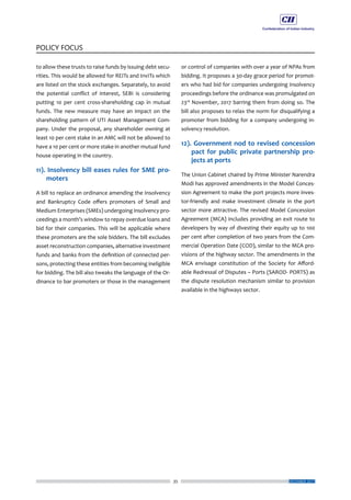 35
POLICY FOCUS
DECEMBER 2017
to allow these trusts to raise funds by issuing debt secu-
rities. This would be allowed for REITs and InvITs which
are listed on the stock exchanges. Separately, to avoid
the potential conflict of interest, SEBI is considering
putting 10 per cent cross-shareholding cap in mutual
funds. The new measure may have an impact on the
shareholding pattern of UTI Asset Management Com-
pany. Under the proposal, any shareholder owning at
least 10 per cent stake in an AMC will not be allowed to
have a 10 per cent or more stake in another mutual fund
house operating in the country.
11). Insolvency bill eases rules for SME pro-
moters
A bill to replace an ordinance amending the Insolvency
and Bankruptcy Code offers promoters of Small and
Medium Enterprises (SMEs) undergoing insolvency pro-
ceedings a month’s window to repay overdue loans and
bid for their companies. This will be applicable where
these promoters are the sole bidders. The bill excludes
asset reconstruction companies, alternative investment
funds and banks from the definition of connected per-
sons, protecting these entities from becoming ineligible
for bidding. The bill also tweaks the language of the Or-
dinance to bar promoters or those in the management
or control of companies with over a year of NPAs from
bidding. It proposes a 30-day grace period for promot-
ers who had bid for companies undergoing insolvency
proceedings before the ordinance was promulgated on
23rd
November, 2017 barring them from doing so. The
bill also proposes to relax the norm for disqualifying a
promoter from bidding for a company undergoing in-
solvency resolution.
12). Government nod to revised concession
pact for public private partnership pro-
jects at ports
The Union Cabinet chaired by Prime Minister Narendra
Modi has approved amendments in the Model Conces-
sion Agreement to make the port projects more inves-
tor-friendly and make investment climate in the port
sector more attractive. The revised Model Concession
Agreement (MCA) includes providing an exit route to
developers by way of divesting their equity up to 100
per cent after completion of two years from the Com-
mercial Operation Date (COD), similar to the MCA pro-
visions of the highway sector. The amendments in the
MCA envisage constitution of the Society for Afford-
able Redressal of Disputes – Ports (SAROD- PORTS) as
the dispute resolution mechanism similar to provision
available in the highways sector.
 