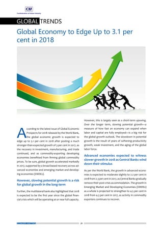36
GLOBAL TRENDS
Global Economy to Edge Up to 3.1 per
cent in 2018
ECONOMY MATTERS
A
ccording to the latest issue of Global Economic
Prospects for 2018 released by the World Bank,
the global economic growth is expected to
edge up to 3.1 per cent in 2018 after posting a much
stronger-than-expected growth of 3 per cent in 2017, as
the recovery in investment, manufacturing, and trade
continued, and as commodity-exporting developing
economies benefitted from firming global commodity
prices. To be sure, global growth accelerated markedly
in 2017, supported by a broad-based recovery across ad-
vanced economies and emerging market and develop-
ing economies (EMDEs).
However, slowing potential growth is a risk
for global growth in the long-term
Further, the multilateral bank also highlighted that 2018
is expected to be the first year since the global finan-
cial crisis which will be operating at or near full capacity.
However, this is largely seen as a short-term upswing.
Over the longer term, slowing potential growth—a
measure of how fast an economy can expand when
labor and capital are fully employed—is a big risk for
the global growth outlook. The slowdown in potential
growth is the result of years of softening productivity
growth, weak investment, and the aging of the global
labor force.
Advanced economies expected to witness
slower growth in 2018 as Central Banks wind
down their stimulus
As per the World Bank, the growth in advanced econo-
mies is expected to moderate slightly to 2.2 per cent in
2018 from 2.3 per cent in 2017, as Central Banks gradually
remove their post-crisis accommodation. The growth in
Emerging Market and Developing Economies (EMDEs)
as a whole is projected to strengthen to 4.5 per cent in
2018 from 4.3 per cent in 2017, as activity in commodity
exporters continues to recover.
 