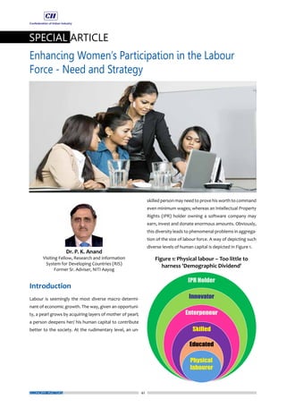 42
SPECIAL ARTICLE
Enhancing Women’s Participation in the Labour
Force - Need and Strategy
ECONOMY MATTERS
Introduction
Labour is seemingly the most diverse macro determi-
nant of economic growth. The way, given an opportuni-
ty, a pearl grows by acquiring layers of mother of pearl;
a person deepens her/ his human capital to contribute
better to the society. At the rudimentary level, an un-
skilled person may need to prove his worth to command
even minimum wages; whereas an Intellectual Property
Rights (IPR) holder owning a software company may
earn, invest and donate enormous amounts. Obviously,
this diversity leads to phenomenal problems in aggrega-
tion of the size of labour force. A way of depicting such
diverse levels of human capital is depicted in Figure 1.
 