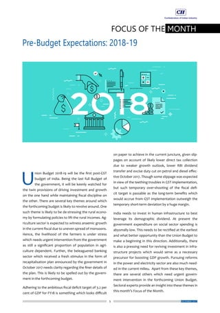 5
FOCUS OF THE MONTH
Pre-Budget Expectations: 2018-19
DECEMBER 2017
on paper to achieve in the current juncture, given slip-
pages on account of likely lower direct tax collection
due to weaker growth outlook, lower RBI dividend
transfer and excise duty cut on petrol and diesel effec-
tive October 2017. Though some slippage was expected
in view of the teething troubles in GST implementation,
but such temporary over-shooting of the fiscal defi-
cit target is passable as the long-term benefits which
would accrue from GST implementation outweigh the
temporary short-term deviation by a huge margin.
India needs to invest in human infrastructure to best
leverage its demographic dividend. At present the
government expenditure on social sector spending is
abysmally low. This needs to be rectified at the earliest
and what better opportunity than the Union Budget to
make a beginning in this direction. Additionally, there
is also a pressing need for reviving investment in infra-
structure projects which would serve as a necessary
precursor for boosting GDP growth. Pursuing reforms
in the power and electricity sector are also much need-
ed in the current milieu. Apart from these key themes,
there are several others which need urgent govern-
ment intervention in the forthcoming Union Budget.
Sectoral experts provide an insight into these themes in
this month’s Focus of the Month.
U
nion Budget 2018-19 will be the first post-GST
budget of India. Being the last full Budget of
the government, it will be keenly watched for
the twin provisions of driving investment and growth
on the one hand while maintaining fiscal discipline on
the other. There are several key themes around which
the forthcoming budget is likely to revolve around. One
such theme is likely to be de-stressing the rural econo-
my by formulating policies to lift the rural incomes. Ag-
riculture sector is expected to witness anaemic growth
in the current fiscal due to uneven spread of monsoons.
Hence, the livelihood of the farmers is under stress
which needs urgent intervention from the government
as still a significant proportion of population in agri-
culture dependent. Further, the beleaguered banking
sector which received a fresh stimulus in the form of
recapitalisation plan announced by the government in
October 2017 needs clarity regarding the finer details of
the plan. This is likely to be spelled out by the govern-
ment in the forthcoming budget.
Adhering to the ambitious fiscal deficit target of 3.2 per
cent of GDP for FY18 is something which looks difficult
 