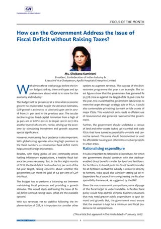 6
FOCUS OF THE MONTH
ECONOMY MATTERS
How can the Government Address the Issue of
Fiscal Deficit without Raising Taxes?
W
ith almost three weeks to go before the Un-
ion Budget 2018-19, there are hopes and ap-
prehensions about what is in store for the
economy and industry?
The Budget will be presented at a time when economic
growth has moderated. As per the Advance Estimates,
GDP growth is estimated to slow to 6.5 per cent in 2017-
18 from 7.1 per cent in the previous year. The secular
decline in gross fixed capital formation from a high of
34 per cent of GDP in 2011-12 to 26 per cent in 2017-18 is
another matter of concern. Hence, driving up the econ-
omy by stimulating investment and growth assumes
special significance.
However, maintaining fiscal prudence is also important.
With global rating agencies attaching high premium to
the fiscal numbers, a conservative fiscal deficit metric
helps attract foreign investment.
Besides, with rising global oil and commodity prices
fuelling inflationary expectations, a healthy fiscal bal-
ance becomes necessary. But, in the first eight months
of FY18, the fiscal deficit has touched 112 per cent of the
full-year target, raising concerns about whether the
government can meet the goal of 3.2 per cent of GDP
this fiscal.
The Budget has to perform a balancing act between
maintaining fiscal prudence and providing a growth
stimulus. This would imply addressing the issue of fis-
cal deficit without raising taxes. What are the available
options?
With tax revenues yet to stabilise following the im-
plementation of GST, it is important to consider other
options to augment revenue. The success of the disin-
vestment programme this year is an example. The lat-
est figures show that the government has garnered Rs
52,378 crore as against the target of Rs 72,500 crore for
the year. It is crucial that the government takes steps to
meet the target through strategic sale of PSUs. It could
also contemplate privatising dormant or idle assets of
major PSUs. This would not only result in efficient use
of resources but also generate revenue for the govern-
ment.
Further, the government should undertake a census
of land and other assets locked up in central and state
PSUs that have turned economically unviable and can-
not be revived. The same should be monetised or used
for affordable housing and other infrastructure projects
in urban areas.
Rationalising expenditure
It is also important to rationalise expenditure, for which
the government should continue with the Aadhaar-
enabled direct benefit transfer for food and fertilizers.
For fertilizers, it should push for direct benefit transfer
for all fertilizers so that the subsidy is delivered directly
to farmers. India could also consider setting up an in-
dependent fiscal council for strengthening the fiscal re-
sponsibility framework, as suggested by the IMF.
Given the macro-economic compulsions, some slippage
of the fiscal target is understandable. A flexible fiscal
policy would help address dynamic business situations
that may need greater public expenditure to spur de-
mand and growth. But, the government must ensure
that the overrun is kept to a minimum and fiscal pru-
dence is not compromised.
(This article first appeared in The Hindu dated 14th
January, 2018)
 