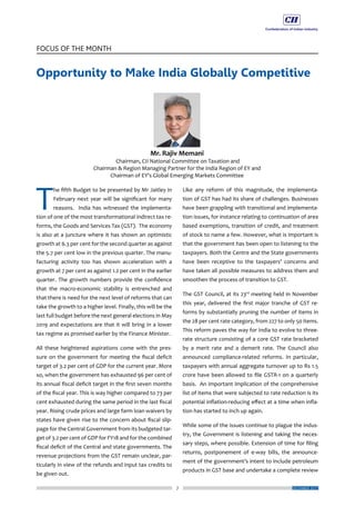 7
FOCUS OF THE MONTH
DECEMBER 2017
Opportunity to Make India Globally Competitive
T
he fifth Budget to be presented by Mr Jaitley in
February next year will be significant for many
reasons. India has witnessed the implementa-
tion of one of the most transformational indirect tax re-
forms, the Goods and Services Tax (GST). The economy
is also at a juncture where it has shown an optimistic
growth at 6.3 per cent for the second quarter as against
the 5.7 per cent low in the previous quarter. The manu-
facturing activity too has shown acceleration with a
growth at 7 per cent as against 1.2 per cent in the earlier
quarter. The growth numbers provide the confidence
that the macro-economic stability is entrenched and
that there is need for the next level of reforms that can
take the growth to a higher level. Finally, this will be the
last full budget before the next general elections in May
2019 and expectations are that it will bring in a lower
tax regime as promised earlier by the Finance Minister.
All these heightened aspirations come with the pres-
sure on the government for meeting the fiscal deficit
target of 3.2 per cent of GDP for the current year. More
so, when the government has exhausted 96 per cent of
its annual fiscal deficit target in the first seven months
of the fiscal year. This is way higher compared to 73 per
cent exhausted during the same period in the last fiscal
year. Rising crude prices and large farm loan waivers by
states have given rise to the concern about fiscal slip-
page for the Central Government from its budgeted tar-
get of 3.2 per cent of GDP for FY18 and for the combined
fiscal deficit of the Central and state governments. The
revenue projections from the GST remain unclear, par-
ticularly in view of the refunds and input tax credits to
be given out.
Like any reform of this magnitude, the implementa-
tion of GST has had its share of challenges. Businesses
have been grappling with transitional and implementa-
tion issues, for instance relating to continuation of area
based exemptions, transition of credit, and treatment
of stock to name a few. However, what is important is
that the government has been open to listening to the
taxpayers. Both the Centre and the State governments
have been receptive to the taxpayers’ concerns and
have taken all possible measures to address them and
smoothen the process of transition to GST.
The GST Council, at its 23rd
meeting held in November
this year, delivered the first major tranche of GST re-
forms by substantially pruning the number of items in
the 28 per cent rate category, from 227 to only 50 items.
This reform paves the way for India to evolve to three-
rate structure consisting of a core GST rate bracketed
by a merit rate and a demerit rate. The Council also
announced compliance-related reforms. In particular,
taxpayers with annual aggregate turnover up to Rs 1.5
crore have been allowed to file GSTR-1 on a quarterly
basis. An important implication of the comprehensive
list of items that were subjected to rate reduction is its
potential inflation-reducing effect at a time when infla-
tion has started to inch up again.
While some of the issues continue to plague the indus-
try, the Government is listening and taking the neces-
sary steps, where possible. Extension of time for filing
returns, postponement of e-way bills, the announce-
ment of the government’s intent to include petroleum
products in GST base and undertake a complete review
 