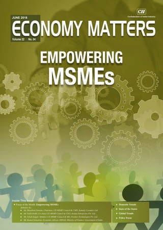 Inside This Issue
JUNE 2018
Volume 22 No. 04
Focus of the Month: Empowering MSMEs
Articles by:
l Mr. Shreekant Somany, Chairman, CII MSME Council & CMD, Somany Ceramics Ltd.
l Mr. Nalin Kohli, Co-chair, CII MSME Council & CEO, Araina Enterprises Pvt. Ltd.
l Mr. Ashok Saigal, Member, CII MSME Council & MD, Frontier Technologies Pvt. Ltd.
l Mr. Kuntal Sensarma, Economic Adviser, DIPAM, Ministry of Finance, Government of India
Domestic Trends
State of the States
Global Trends
Policy Focus
 
