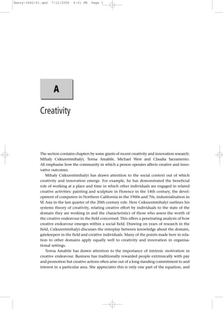 Henry-3442-01.qxd   7/12/2006    6:01 PM   Page 1




                     A

             Creativity



             The section contains chapters by some giants of recent creativity and innovation research:
             Mihaly Csikszentmihalyi, Teresa Amabile, Michael West and Claudia Sacramento.
             All emphasise how the community in which a person operates affects creative and inno-
             vative outcomes.
                 Mihaly Csikszentmihalyi has drawn attention to the social context out of which
             creativity and innovation emerge. For example, he has demonstrated the beneficial
             role of working at a place and time in which other individuals are engaged in related
             creative activities: painting and sculpture in Florence in the 14th century, the devel-
             opment of computers in Northern California in the 1960s and 70s, industrialisation in
             SE Asia in the last quarter of the 20th century role. Here Csikszentmihalyi outlines his
             systems theory of creativity, relating creative effort by individuals to the state of the
             domain they are working in and the characteristics of those who assess the worth of
             the creative endeavour in the field concerned. This offers a penetrating analysis of how
             creative endeavour emerges within a social field. Drawing on years of research in the
             field, Csikszentmihalyi discusses the interplay between knowledge about the domain,
             gatekeepers in the field and creative individuals. Many of the points made here in rela-
             tion to other domains apply equally well to creativity and innovation in organisa-
             tional settings.
                 Teresa Amabile has drawn attention to the importance of intrinsic motivation in
             creative endeavour. Business has traditionally rewarded people extrinsically with pay
             and promotion but creative actions often arise out of a long standing commitment to and
             interest in a particular area. She appreciates this is only one part of the equation, and
 