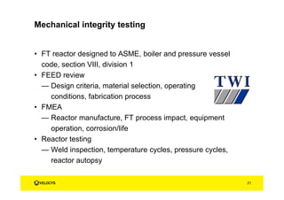 • FT reactor designed to ASME, boiler and pressure vessel
code, section VIII, division 1
• FEED review
— Design criteria, material selection, operating
conditions, fabrication process
• FMEA
— Reactor manufacture, FT process impact, equipment
operation, corrosion/life
• Reactor testing
— Weld inspection, temperature cycles, pressure cycles,
reactor autopsy
Mechanical integrity testing
21
 