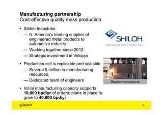 • Shiloh Industries
— N. America’s leading supplier of
engineered metal products to
automotive industry
— Working together since 2012
— Strategic investment in Velocys
• Production cell is replicable and scalable
— Several $ million in manufacturing
resources
— Dedicated team of engineers
• Initial manufacturing capacity supports
10,000 bpd/yr of orders; plans in place to
grow to 40,000 bpd/yr
Cost-effective quality mass production
Manufacturing partnership
Reactor manufacture
23
 