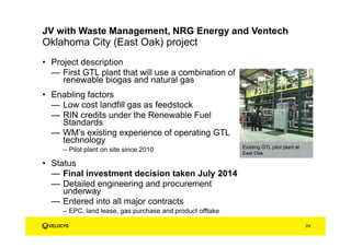 • Project description
— First GTL plant that will use a combination of
renewable biogas and natural gas
• Enabling factors
— Low cost landfill gas as feedstock
— RIN credits under the Renewable Fuel
Standards
— WM’s existing experience of operating GTL
technology
– Pilot plant on site since 2010
• Status
— Final investment decision taken July 2014
— Detailed engineering and procurement
underway
— Entered into all major contracts
– EPC, land lease, gas purchase and product offtake
Oklahoma City (East Oak) project
24
JV with Waste Management, NRG Energy and Ventech
Existing GTL pilot plant at
East Oak
 