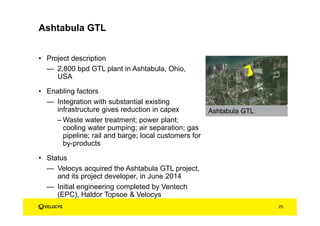 • Project description
— 2,800 bpd GTL plant in Ashtabula, Ohio,
USA
• Enabling factors
— Integration with substantial existing
infrastructure gives reduction in capex
– Waste water treatment; power plant;
cooling water pumping; air separation; gas
pipeline; rail and barge; local customers for
by-products
• Status
— Velocys acquired the Ashtabula GTL project,
and its project developer, in June 2014
— Initial engineering completed by Ventech
(EPC), Haldor Topsoe & Velocys
25
Ashtabula GTL
Ashtabula GTL
 