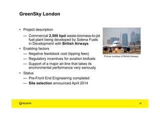 GreenSky London
• Project description
— Commercial 2,500 bpd waste-biomass-to-jet
fuel plant being developed by Solena Fuels
in Development with British Airways
• Enabling factors
— Negative feedstock cost (tipping fees)
— Regulatory incentives for aviation biofuels
— Support of a major air-line that takes its
environmental performance very seriously
• Status
— Pre-Front End Engineering completed
— Site selection announced April 2014
Picture courtesy of British Airways
26
 