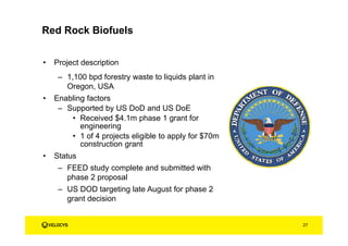 Red Rock Biofuels
• Project description
– 1,100 bpd forestry waste to liquids plant in
Oregon, USA
• Enabling factors
– Supported by US DoD and US DoE
• Received $4.1m phase 1 grant for
engineering
• 1 of 4 projects eligible to apply for $70m
construction grant
• Status
– FEED study complete and submitted with
phase 2 proposal
– US DOD targeting late August for phase 2
grant decision
27
 
