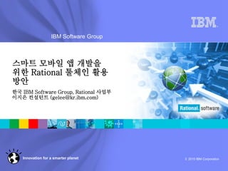 ®




                  IBM Software Group



스마트 모바일 앱 개발을
위한 Rational 툴체인 활용
방안
한국 IBM Software Group, Rational 사업부
이지은 컨설턴트 (gelee@kr.ibm.com)




   Innovation for a smarter planet     © 2010 IBM Corporation
 