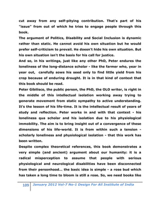 cut away from any self-pitying contribution. That's part of his
"issue" from out of which he tries to engage people through this
book.
The argument of Politics, Disability and Social Inclusion is dynamic
rather than static. He cannot avoid his own situation but he would
prefer self-criticism to prevail. He doesn't hide his own situation. But
his own situation isn't the basis for his call for justice.
And so, in his writings, just like any other PhD, Peter endures the
loneliness of the long-distance scholar - like the farmer who, year in
year out,    carefully sows his seed only to find little yield from his
crop because of enduring drought. It is in that kind of context that
this book should be read.
Peter Gibilisco, the public person, the PhD, the OLO writer, is right in
the middle of this intellectual isolation working away trying to
generate movement from static sympathy to active understanding.
It's the lesson of his life-time. It is the intellectual result of years of
study and reflection. Peter works in and with that context - his
loneliness qua scholar and his isolation due to his physiological
immobility. The aim is to bring insight out of a convergence of these
dimensions of his life-world. It is from within such a tension -
scholarly loneliness and physiological isolation - that this work has
been written.
Despite complex theoretical references, this book demonstrates a
very simple (and ancient) argument about our humanity: it is a
radical    misperception    to   assume    that   people      with   serious
physiological and neurological disabilities have been disconnected
from their personhood… the basic idea is simple - a rose bud which
has taken a long time to bloom is still a rose. So, we need books like

          January 2012 Vol-7 No-1 Design For All Institute of India
 