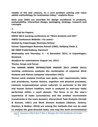 middle of the last century, to a core problem solving and value
added methodology for businesses today,” explains Roux.

Each year IDEA are awarded for design excellence in products,
sustainability, interaction design, packaging, strategy, research and
concepts

7.
First Call for Papers:
HWID 2012 working conference on “Work Analysis and HCI”
HWID Conference Website: <to come>
Hosted by Copenhagen Business School
Venue: Copenhagen Business School (CBS), Solbjerg Plads 3,
DK-2000 Frederiksberg, Denmark
Wednesday and Thursday, 5 – 6 December 2012, in Copenhagen,
Denmark
Deadline for submissions: August 1st, 2012.
Theme, Scope and Focus:
The HUMAN WORK INTERACTION DESIGN 2012 (HWID 2012)
working conference analyzes the combination of empirical Work
Analysis and Human computer interaction (HCI).
Human work analysis involves user goals, user requirements, tasks
and procedures, human factors, cognitive and physical processes,
contexts (organizational, social, cultural). In particular in the HCI
and human factors tradition, work is analyzed as end-user tasks
performed within a work domain. The focus is on the user’s
experience of tasks (procedures) and the artefact environment
(constraints in the work domain). Hierarchical Task Analysis (Annett
& Duncan, 1967) and Work Domain Analysis (Salmon, Jenkins,
Stanton, & Walker, 2010) are among the methods that can be used
to analyse the goal-directed tasks, and map the work environmental
        January 2012 Vol-7 No-1 Design For All Institute of India
 