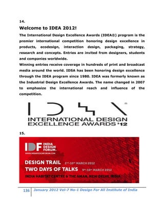 14.

Welcome to IDEA 2012!
The International Design Excellence Awards (IDEA®) program is the
premier international competition honoring design excellence in
products,   ecodesign,    interaction   design,   packaging,      strategy,
research and concepts. Entries are invited from designers, students
and companies worldwide.
Winning entries receive coverage in hundreds of print and broadcast
media around the world. IDSA has been honoring design excellence
through the IDEA program since 1980. IDEA was formerly known as
the Industrial Design Excellence Awards. The name changed in 2007
to    emphasize   the   international   reach   and   influence    of   the
competition.




15.




         January 2012 Vol-7 No-1 Design For All Institute of India
 