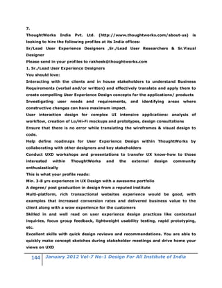 7.
ThoughtWorks       India    Pvt.   Ltd.   (http://www.thoughtworks.com/about-us)          is
looking to hire the following profiles at its India offices:
Sr/Lead User Experience Designers ,Sr./Lead User Researchers & Sr.Visual
Designer
Please send in your profiles to rakheek@thoughtworks.com
1. Sr./Lead User Experience Designers
You should love:
Interacting with the clients and in house stakeholders to understand Business
Requirements (verbal and/or written) and effectively translate and apply them to
create compelling User Experience Design concepts for the applications/ products
Investigating   user   needs       and    requirements,   and   identifying    areas   where
constructive changes can have maximum impact.
User interaction design for complex UI intensive applications: analysis of
workflow, creation of Lo/Hi-Fi mockups and prototypes, design consultations
Ensure that there is no error while translating the wireframes & visual design to
code.
Help define roadmaps for User Experience Design within ThoughtWorks by
collaborating with other designers and key stakeholders
Conduct UXD workshops and presentations to transfer UX know-how to those
interested   within        ThoughtWorks      and   the    external    design     community
enthusiastically
This is what your profile reads:
Min. 3-8 yrs experience in UX Design with a awesome portfolio
A degree/ post graduation in design from a reputed institute
Multi-platform, rich transactional websites experience would be good, with
examples that increased conversion rates and delivered business value to the
client along with a wow experience for the customers
Skilled in and well read on user experience design practices like contextual
inquiries, focus group feedback, lightweight usability testing, rapid prototyping,
etc.
Excellent skills with quick design reviews and recommendations. You are able to
quickly make concept sketches during stakeholder meetings and drive home your
views on UXD

           January 2012 Vol-7 No-1 Design For All Institute of India
 