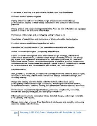 Experience of working in a globally distributed cross functional team

Lead and mentor other designers

Strong knowledge of user interface design processes and methodology,
particularly as applied to Web-based applications and consumer electronics
products

Strong project and people management skills. Must be able to function as a project
leader as well as an individual contributor.

Proficiency with design and prototyping using various tools

Knowledge of capabilities and limitations of Web and mobile technologies

Excellent communication and organization skills.

A passion for creating products that resonate emotionally with people.

Senior Interaction Designer (5-9 years): Web/Mobile

Senior Interaction Designers leads Interaction design strategy, information
architecture development, and interaction design to create products that brings
joy to the users regardless of whether it's a software application, or consumer
electronics device. Senior Interaction Designers are able to discover, understand,
and communicate the business requirements of the product, the emotional desires
of their customers, and the context in which these two come together.

Responsibilities:

Plan, prioritize, coordinate, and conduct user requirements analysis, task analysis,
conceptual modelling, information architecture design, interaction design, and
usability testing.

Design and specify user interfaces and information architecture using
participatory and iterative design techniques, including observational studies,
customer interviews, usability testing, and other forms of requirements discovery.

Produce user requirements specifications, personas, storyboards, scenarios,
flowcharts, design prototypes, and design specifications.

Effectively communicate conceptual ideas, detailed design, and design rationale
both verbally and visually.

Manage the design process, drive decisions, track issues, and assist in estimating
resource needs and schedules.




         January 2012 Vol-7 No-1 Design For All Institute of India
 