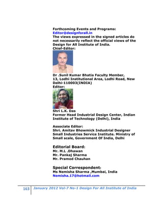 Forthcoming Events and Programs:
          Editor@designforall.in
          The views expressed in the signed articles do
          not necessarily reflect the official views of the
          Design for All Institute of India.
          Chief-Editor:




          Dr .Sunil Kumar Bhatia Faculty Member,
          13, Lodhi Institutional Area, Lodhi Road, New
          Delhi-110003(INDIA)
          Editor:




          Shri L.K. Das
          Former Head Industrial Design Center, Indian
          Institute of Technology (Delhi), India

          Associate Editor:
          Shri. Amitav Bhowmick Industrial Designer
          Small Industries Service Institute. Ministry of
          Small scale, Government Of India, Delhi

          Editorial Board:
          Mr. M.L .Dhawan
          Mr. Pankaj Sharma
          Mr. Pramod Chauhan

          Special Correspondent:
          Ms Nemisha Sharma ,Mumbai, India
          Nemisha.17@hotmail.com


January 2012 Vol-7 No-1 Design For All Institute of India
 