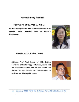 Forthcoming issues:


    February 2012 Vol-7, No-2
Dr Hua Dong will be the Guest Editor and it is
special    issue   focusing   role   of   China’s
Designers.




          March 2012 Vol-7, No-3



  Adjunct Prof Ravi Hazra of IDC, Indian
  Institute of Technology – Mumbai, India will
  be the Guest Editor and he will invite the
  author of his choice for contribution of
  articles for this special issue.




          January 2012 Vol-7 No-1 Design For All Institute of India
 