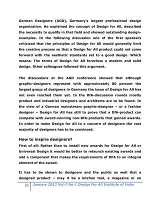 German Designers (AGD), Germany’s largest professional design
organization. He explained the concept of Design for All, described
the necessity to qualify in that field and showed outstanding design-
examples. In the following discussion one of the first speakers
criticized that the principles of Design for All would generally limit
the creative process so that a Design for All product could not come
forward with the aesthetic standards set to a good design. Which
means: The terms of Design for All foreclose a modern and solid
design. Other colleagues followed this argument.


The discussions at the AGD conference showed that although
graphic-designers represent with approximately 80 percent the
largest group of designers in Germany the issue of Design for All has
not even reached them yet. In the DfA-discussion rounds mostly
product and industrial designers and architects are to be found. In
the view of a German mainstream graphic-designer – or a fashion
designer – Design for All has still to prove that a DfA-product can
compete with award-winning non-DfA-products that gained awards.
In order to make Design for All to a concern of designers the vast
majority of designers has to be convinced.


How to inspire designers?
First of all: Rather than to install new awards for Design for All or
Universal Design it would be better to relaunch existing awards and
add a component that makes the requirements of DFA to an integral
element of the award.


It has to be shown to designers and the public as well that a
designed product – may it be a kitchen tool, a magazine or an

        January 2012 Vol-7 No-1 Design For All Institute of India
 