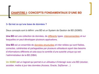 CHAPITRE I: CONCEPTS FONDAMENTAUX D’UNE BD
3- Qu’est ce qu’une base de données ?
Deux concepts sont à définir: une BD et un System de Gestion de BD (SGBD)
Une BD est une collection de données, de différents types, interconnectées et sur
lesquelles on peut développer plusieurs applications.
Une BD est un ensemble de données structurées et inter reliées qui sont fiables,
correctes, cohérentes et partageables par plusieurs utilisateurs ayant des besoins
d’informations différents et cela sous le contrôle d’une autorité unique qui est
l’administrateur de la BD (DBA)
Un SGBD est un logiciel qui permet à un utilisateur d’interagir avec une BD (stocker,
accéder, mettre à jour des données (Access, Oracle, SqlServer…)
 