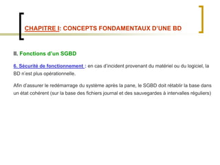 CHAPITRE I: CONCEPTS FONDAMENTAUX D’UNE BD
II. Fonctions d’un SGBD
6. Sécurité de fonctionnement : en cas d’incident provenant du matériel ou du logiciel, la
BD n’est plus opérationnelle.
Afin d’assurer le redémarrage du système après la pane, le SGBD doit rétablir la base dans
un état cohérent (sur la base des fichiers journal et des sauvegardes à intervalles réguliers)
 