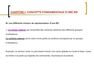 CHAPITRE I: CONCEPTS FONDAMENTAUX D’UNE BD
III- Les différents niveaux de représentation d’une BD
1- Le niveau externe est l’ensemble des schémas externes des différents groupes
d’utilisateurs.
Le schéma externe est la vision d’une partie du schéma conceptuel par un groupe
d’utilisateurs
Exemple: Le service vente n’a pas besoin d’avoir une vision globale sur toute la base, il peut
se limiter à la partie qui englobe les commandes, fournisseurs et produits
 