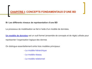 CHAPITRE I: CONCEPTS FONDAMENTAUX D’UNE BD
III- Les différents niveaux de représentation d’une BD
Le processus de modélisation se fait à l’aide d’un modèle de données.
Un modèle de données est un outil formel (ensemble de concepts et de règle) utilisés pour
représenter l’organisation logique des donnes
On distingue essentiellement entre trois modèles principaux:
- Le modèle hiérarchique
- Le modèle réseau
- Le modèle relationnel
 