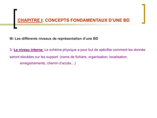 CHAPITRE I: CONCEPTS FONDAMENTAUX D’UNE BD
III- Les différents niveaux de représentation d’une BD
3- Le niveau interne: Le schéma physique a pour but de spécifier comment les donnée
seront stockées sur les support (noms de fichiers, organisation, localisation,
enregistrements, chemin d’accès…)
 