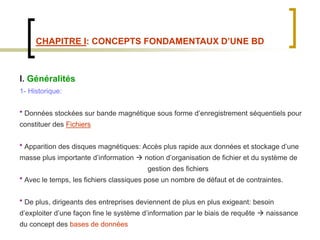 CHAPITRE I: CONCEPTS FONDAMENTAUX D’UNE BD
I. Généralités
1- Historique:
* Données stockées sur bande magnétique sous forme d’enregistrement séquentiels pour
constituer des Fichiers
* Apparition des disques magnétiques: Accès plus rapide aux données et stockage d’une
masse plus importante d’information  notion d’organisation de fichier et du système de
gestion des fichiers
* Avec le temps, les fichiers classiques pose un nombre de défaut et de contraintes.
* De plus, dirigeants des entreprises deviennent de plus en plus exigeant: besoin
d’exploiter d’une façon fine le système d’information par le biais de requête  naissance
du concept des bases de données
 