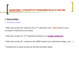CHAPITRE I: CONCEPTS FONDAMENTAUX D’UNE BD
I. Généralités
1- Historique (suite):
* Milieu des années 60: naissance de la 1ère génération des SGBD basés sur des
conception d’hiérarchie et de réseau
* Début des années 70 : 2ème génération basées sur le modèle relationnel
* Début des années 80 : naissance des SGBD répartis puis multimédia (images, voix …)
* Actuellement on parle de base de données orientées objets.
 