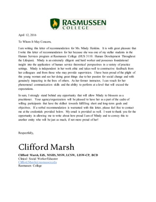 April 12, 2016
To Whom It May Concern,
I am writing this letter of recommendation for Ms. Mindy Henkins. It is with great pleasure that
I write this letter of recommendation for her because she was one of my stellar students in the
Human Services program at Rasmussen College (HUS 3110: Human Development Throughout
the Lifespan). Mindy is an extremely diligent and hard worker and possesses foundational
insight into the application of human service theoretical perspectives in a variety of practice
settings. Mindy is independent in her work ethic and takes well to constructive feedback from
her colleagues and from those who may provide supervision. I have been proud of the plight of
this young woman and see her doing great things due to her passion for social change and with
genuinely impacting in the lives of others. As her former instructor, I can vouch for her
phenomenal communication skills and the ability to perform at a level that will exceed the
expectations.
In sum, I strongly stand behind any opportunity that will allow Mindy to blossom as a
practitioner. Your agency/organization will be pleased to have her as a part of the cadre of
willing participants that have the skillset towards fulfilling short and long-term goals and
objectives. If a verbal recommendation is warranted with this letter, please feel free to contact
me at the credentials provided below. My email is provided as well. I want to thank you for the
opportunity in allowing me to write about how proud I am of Mindy and to convey this to
another entity who will be just as much, if not more proud of her!
Respectfully,
Clifford Marsh
Clifford Marsh, EdS, MSHS, MSW, LCSW, LISW-CP, BCD
Clinical Social Worker/Educator
Clifford.Marsh@rasmussen.edu
Rasmussen College
 