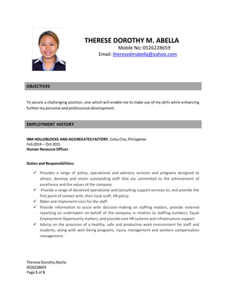 Therese DorothyAbella
0526228659
Page 1 of 3
THERESE DOROTHY M. ABELLA
Mobile No: 0526228659
Email: theresedmabella@yahoo.com
OBJECTIVES
To secure a challenging position, one which will enable me to make use of my skills while enhancing
further my personal and professional development.
EMPLOYMENT HISTORY
IBM HOLLOBLOCKS AND AGGREGATESFACTORY, CebuCity,Philippines
Feb2014 – Oct 2015
Human Resource Officer
Duties and Responsibilities:
 Provides a range of policy, operational and advisory services and programs designed to
attract, develop and retain outstanding staff that are committed to the achievement of
excellence and the values of the company
 Provide a range of devolved operational and consulting support services to, and provide the
first point of contact with, their local staff, HR policy.
 Make and implement rules for the staff.
 Provide information to assist with decision-making on staffing matters, provide external
reporting on undertaken on behalf of the company in relation to staffing numbers, Equal
Employment Opportunity matters, and provide core HR systems and infrastructure support
 Advice on the provision of a healthy, safe and productive work environment for staff and
students, along with well-being programs, injury management and workers compensation
management.
 