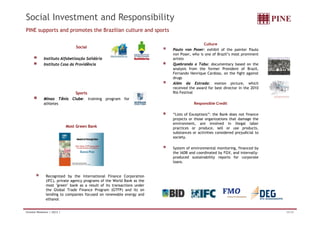 Social Investment and Responsibility 
PINE supports and promotes the Brazilian culture and sports 
Social 
Instituto Alfabetização Solidária 
Culture 
Paulo von Poser: exhibit of the painter Paulo 
von Poser, who is one of Brazil’s most prominent 
artists 
Instituto Casa da Providência Quebrando o Tabu: documentary based on the 
analysis from the former President of Brazil, 
Fernando Henrique Cardoso, on the fight against 
drugs 
Além da Estrada: motion picture, which 
received the award for best in the 2010 
Sports 
Minas Tênis Clube: training program for 
athletes 
director Rio Festival 
Responsible Credit 
“Li fE i ” h B kd fi 
Most Green Bank 
Lists of Exceptions”: the Bank does not finance 
projects or those organizations that damage the 
environment, are involved in illegal labor 
practices or produce, sell or use products, 
substances or activities considered prejudicial to 
society. 
System of environmental monitoring, financed by 
the IADB and coordinated by FGV, and internally-produced 
sustainability reports for corporate 
loans. 
Recognized by the International Finance Corporation 
(IFC), private agency programs of the World Bank as the 
most "green" bank as a result of its transactions under 
the Global Trade Finance Program (GTFP) and its on 
lending to companies focused on renewable energy and 
ethanol. 
Investor Relations | 2Q12 | 33/34 
 