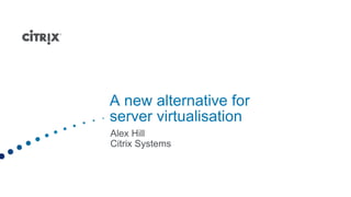 A new alternative for
server virtualisation
Alex Hill
Citrix Systems
 