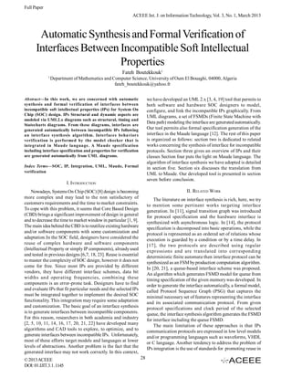 Full Paper
                                                             ACEEE Int. J. on Information Technology, Vol. 3, No. 1, March 2013



       Automatic Synthesis and Formal Verification of
      Interfaces Between Incompatible Soft Intellectual
                         Properties
                                                       Fateh Boutekkouk1
             1
                 Department of Mathematics and Computer Science, University of Oum El Bouaghi, 04000, Algeria
                                                fateh_boutekkouk@yahoo.fr


Abstract—In this work, we are concerned with automatic                   we have developed an UML 2.x [3, 4, 19] tool that permits to
synthesis and formal verification of interfaces between                  both software and hardware SOC designers to model,
incompatible soft intellectual properties (IPs) for System On            configure, and link the incompatible IPs graphically. From
Chip (SOC) design. IPs Structural and dynamic aspects are                UML diagrams, a set of FSMDs (Finite State Machine with
modeled via UML2.x diagrams such as structural, timing and
                                                                         Data path) modeling the interface are generated automatically.
Statecharts diagrams. From these diagrams, interfaces are
generated automatically between incompatible IPs following               Our tool permits also formal specification generation of the
an interface synthesis algorithm. Interfaces behaviors                   interface in the Maude language [12]. The rest of this paper
verification is performed by the model checker that is                   is organized as follows: section two is dedicated to related
integrated in Maude language. A Maude specification                      works concerning the synthesis of interface for incompatible
including interface specification and properties for verification        protocols. Section three gives an overview of IPs and their
are generated automatically from UML diagrams.                           classes Section four puts the light on Maude language. The
                                                                         algorithm of interface synthesis we have adopted is detailed
Index Terms—SOC, IP, Integration, UML, Maude, Formal                     in section five. Section six discusses the translation from
verification
                                                                         UML to Maude. Our developed tool is presented in section
                                                                         seven before conclusion.
                         I. INTRODUCTION
    Nowadays, Systems On Chip (SOC) [8] design is becoming                                     II. RELATED WORK
more complex and may lead to the non satisfactory of                         The literature on interface synthesis is rich, here, we try
customers requirements and the time to market constraints.               to mention some pertinent works targeting interface
To cope with this problem, it seems that Core Based Design               generation. In [11], signal transition graph was introduced
(CBD) brings a significant improvement of design in general              for protocol specification and the hardware interface is
and to decrease the time to market window in particular [1, 9].          synthesized with asynchronous logic. In [14], the protocol
The main idea behind the CBD is to reutilize existing hardware           specification is decomposed into basic operations, while the
and/or software components with some customization and                   protocol is represented as an ordered set of relations whose
adaptation.In the SOC field, designers have considered the               execution is guarded by a condition or by a time delay. In
reuse of complex hardware and software components                        [17], the two protocols are described using regular
(Intellectual Property or simply IP components), already used            expressions and are translated into corresponding
and tested in previous designs [6,7, 18, 23]. Reuse is essential         deterministic finite automata then interface protocol can be
to master the complexity of SOC design; however it does not              synthesized as an FSM by production computation algorithm.
come for free. Since most IPs are provided by different                  In [20, 21], a queue-based interface scheme was proposed.
vendors, they have different interface schemes, data bit                 An algorithm which generates FSMD model for queue from
widths and operating frequencies, combining these                        timing specification of the given memory was developed. In
components is an error-prone task. Designers have to find                order to generate the interface automatically, a formal model,
and evaluate IPs that fit particular needs and the selected IPs          called Protocol Sequence Graph (PSG) that captures the
must be integrated together to implement the desired SOC                 minimal necessary set of features representing the interface
functionality. This integration may require some adaptation              and its associated communication protocol. From given
and customization. The basic goal of an interface synthesis              protocol specifications and clock period of the selected
is to generate interfaces between incompatible components.               queue, the interface synthesis algorithm generates the FSMD
For this reason, researchers in both academia and industry               for interface including the queue FSMD.
[2, 5, 10, 11, 14, 16, 17, 20, 21, 22] have developed many                   The main limitation of these approaches is that IPs
algorithms and CAD tools to explore, to optimize, and to                 communication protocols are expressed in low level models
generate interfaces between incompatible IPs. Unfortunately,             and/or programming languages such as waveforms, VHDL
most of these efforts target models and languages at lower               or C language. Another tendency to address the problem of
levels of abstractions. Another problem is the fact that the             IPs integration is the use of standards for promoting reuse in
generated interface may not work correctly. In this context,
© 2013 ACEEE                                                        28
DOI: 01.IJIT.3.1. 1145
 
