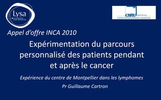 Appel d’offre INCA 2010
      Expérimentation du parcours
    personnalisé des patients pendant
           et après le cancer
    Expérience du centre de Montpellier dans les lymphomes
                      Pr Guillaume Cartron
 