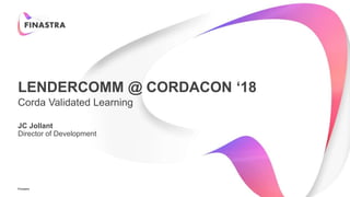 Finastra
LENDERCOMM @ CORDACON ‘18
Corda Validated Learning
JC Jollant
Director of Development
 