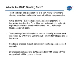 What is the ARMD Seedling Fund?!

•  The Seedling Fund is an element of a new ARMD investment
   strategy to explore early-stage innovative ideas for aeronautics

•  While all of the R&D conducted in Aeronautics programs is
   innovative, the Seedling Fund fills a gap by investing in high-risk,
   high-payoff concepts at the bottom of the TRL (Technology
   Readiness Level) scale

•  The Seedling Fund is intended to support primarily in-house work
   conducted by NASA Civil Servants (CS) on efforts that span one to
   two years.

•  Funds are awarded through selection of short proposals solicited
   annually

•  20 proposals selected and $3M awarded in FY11 phase I; FY12
   proposal call will be coming out soon
 