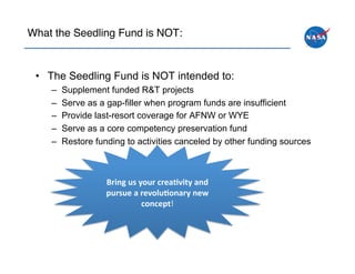 What the Seedling Fund is NOT:!



 •  The Seedling Fund is NOT intended to:
    –    Supplement funded R&T projects
    –    Serve as a gap-filler when program funds are insufficient
    –    Provide last-resort coverage for AFNW or WYE
    –    Serve as a core competency preservation fund
    –    Restore funding to activities canceled by other funding sources



                    Bring	
  us	
  your	
  crea.vity	
  and	
  
                    pursue	
  a	
  revolu.onary	
  new	
  
                                    concept!	
  
 