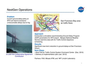NextGen Operations!

 Problem"
 Current ground delay policy at
 SFO can lead to excessive                                              San Francisco Bay area!
 unrecoverable delays due to fog!                                       air trafﬁc ﬂows!




                                     Approach"
                                     Conducted a simulation recommending Ground Delay Program
                                     (GDP) parameters for SFO airport. Merges National Weather
                                     Service real-time data with Air Trafﬁc Control departure
                                     scheduling.!
                                     Results"
                                     Signiﬁcant near-term reduction in ground delays at San Francisco
                                     Airport.!
                                     Next Steps"
                                     •  Brief FAA Air Trafﬁc Control System Command Center (Dec. 2010)!
$ 0.5M FAA Collaborative Agreement   •  Delivery of implementation plan (Jan. 2010) !
           Contribution!
                                     Partners: FAA, Mosaic ATM, and MIT Lincoln Laboratory!

                                                                                                    5	
  
 