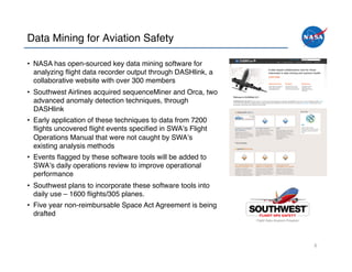 Data Mining for Aviation Safety!

•  NASA has open-sourced key data mining software for
   analyzing ﬂight data recorder output through DASHlink, a
   collaborative website with over 300 members!
•  Southwest Airlines acquired sequenceMiner and Orca, two
   advanced anomaly detection techniques, through
   DASHlink!
•  Early application of these techniques to data from 7200
   ﬂights uncovered ﬂight events speciﬁed in SWAʼs Flight
   Operations Manual that were not caught by SWAʼs
   existing analysis methods!
•  Events ﬂagged by these software tools will be added to
   SWAʼs daily operations review to improve operational
   performance!
•  Southwest plans to incorporate these software tools into
   daily use – 1600 ﬂights/305 planes. !
•  Five year non-reimbursable Space Act Agreement is being
   drafted!



                                                              6	
  
 