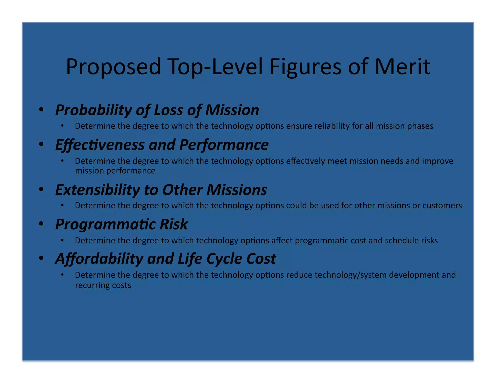 Proposed	
  Top-­‐Level	
  Figures	
  of	
  Merit	
  
•  Probability	
  of	
  Loss	
  of	
  Mission	
  
     •     Determine	
  the	
  degree	
  to	
  which	
  the	
  technology	
  op8ons	
  ensure	
  reliability	
  for	
  all	
  mission	
  phases	
  	
  

•  Eﬀec4veness	
  and	
  Performance	
  
     •     Determine	
  the	
  degree	
  to	
  which	
  the	
  technology	
  op8ons	
  eﬀec8vely	
  meet	
  mission	
  needs	
  and	
  improve	
  
           mission	
  performance	
  

•  Extensibility	
  to	
  Other	
  Missions	
  
     •     Determine	
  the	
  degree	
  to	
  which	
  the	
  technology	
  op8ons	
  could	
  be	
  used	
  for	
  other	
  missions	
  or	
  customers	
  

•  Programma4c	
  Risk	
  
     •     Determine	
  the	
  degree	
  to	
  which	
  technology	
  op8ons	
  aﬀect	
  programma8c	
  cost	
  and	
  schedule	
  risks	
  

•  Aﬀordability	
  and	
  Life	
  Cycle	
  Cost	
  	
  
     •     Determine	
  the	
  degree	
  to	
  which	
  the	
  technology	
  op8ons	
  reduce	
  technology/system	
  development	
  and	
  
           recurring	
  costs	
  
 