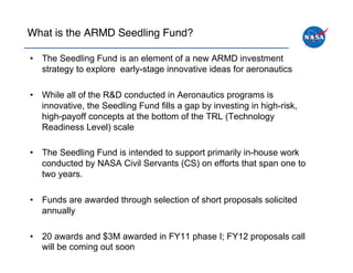 What is the ARMD Seedling Fund?!

•  The Seedling Fund is an element of a new ARMD investment
   strategy to explore early-stage innovative ideas for aeronautics

•  While all of the R&D conducted in Aeronautics programs is
   innovative, the Seedling Fund fills a gap by investing in high-risk,
   high-payoff concepts at the bottom of the TRL (Technology
   Readiness Level) scale

•  The Seedling Fund is intended to support primarily in-house work
   conducted by NASA Civil Servants (CS) on efforts that span one to
   two years.

•  Funds are awarded through selection of short proposals solicited
   annually

•  20 awards and $3M awarded in FY11 phase I; FY12 proposals call
   will be coming out soon
 