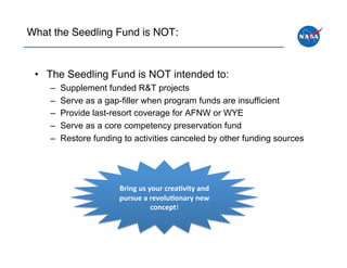 What the Seedling Fund is NOT:!



 •  The Seedling Fund is NOT intended to:
    –    Supplement funded R&T projects
    –    Serve as a gap-filler when program funds are insufficient
    –    Provide last-resort coverage for AFNW or WYE
    –    Serve as a core competency preservation fund
    –    Restore funding to activities canceled by other funding sources




                        Bring	
 us	
 your	
 crea.vity	
 and	
 
                        pursue	
 a	
 revolu.onary	
 new	
 
                                        concept!	
 
 